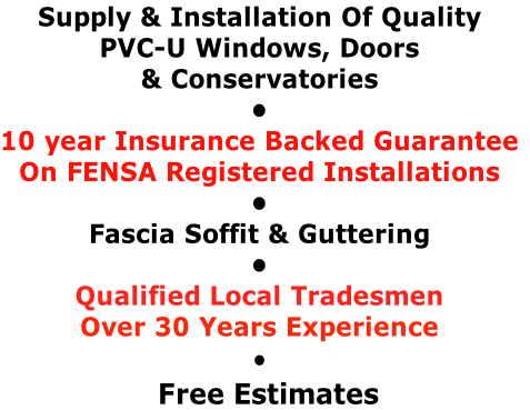Supply & Installation Of Quality PVC-U Windows, Doors & Conservatories • 10 year Insurance Backed Guarantee On FENSA Registered Installations • Fascia Soffit & Guttering • Qualified Local Tradesmen Over 30 Years Experience •   Free Estimates